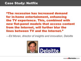Technology Integration “ The recession has increased demand  for in-home entertainment, enhancing  the TV experience. This, combined with new flat-panel models that access content from the Internet, will further blur the lines between TV and the Internet.” — Ed Moran, director of insights and innovation, Deloitte Case Study: Netflix 