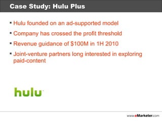 Case Study: Netflix Case Study: Hulu Plus Hulu founded on an ad-supported model Company has crossed the profit threshold Revenue guidance of $100M in 1H 2010 Joint-venture partners long interested in exploring paid-content 