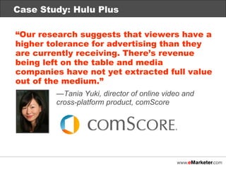 Case Study: Hulu Plus “ Our research suggests that viewers have a higher tolerance for advertising than they are currently receiving. There’s revenue being left on the table and media companies have not yet extracted full value out of the medium.” — Tania Yuki, director of online video and  cross-platform product, comScore   