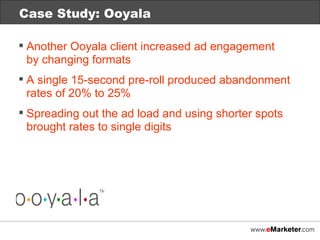 Case Study: Ooyala Another Ooyala client increased ad engagement  by changing formats A single 15-second pre-roll produced abandonment rates of 20% to 25% Spreading out the ad load and using shorter spots brought rates to single digits 