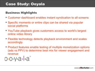 Case Study: Ooyala Business Highlights Customer dashboard enables instant syndication to all screens Specific moments or entire clips can be shared via popular social platforms YouTube playback gives customers access to world’s largest online video library Flexible technology detects playback environment and scales accordingly Product features enable testing of multiple monetization options (ads vs PPV) to determine best mix for viewer engagement and revenue 