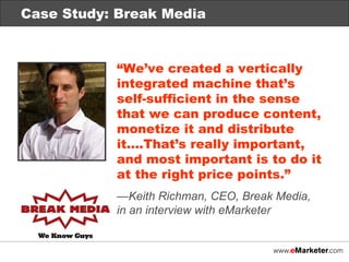Case Study: Break Media “ We’ve created a vertically integrated machine that’s  self-sufficient in the sense  that we can produce content, monetize it and distribute it….That’s really important,  and most important is to do it at the right price points.” — Keith Richman, CEO, Break Media,  in an interview with eMarketer Case Study: Break Media 