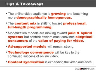 The online video audience is  growing  and becoming more  demographically homogenous. The  content mix  is shifting toward  professional,  full-length programming. Monetization models are moving toward  paid & hybrid systems  but content owners must convince  skeptical consumers  of the  value of paying for video. Ad-supported models  will remain strong. Technology convergence  will be key to the continued success of online video. Content   syndication   is   expanding   the   video   audience. Tips & Takeaways 