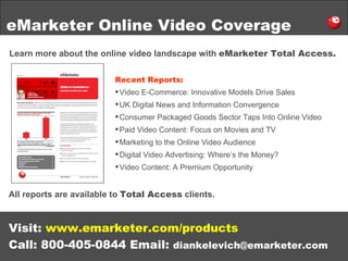 eMarketer Online Video Coverage Learn more about the online video landscape with  eMarketer Total Access. Visit:  www.emarketer.com/products Call: 800-405-0844 Email:  [email_address] Recent Reports: Video E-Commerce: Innovative Models Drive Sales UK Digital News and Information Convergence Consumer Packaged Goods Sector Taps Into Online Video Paid Video Content: Focus on Movies and TV Marketing to the Online Video Audience Digital Video Advertising: Where’s the Money? Video Content: A Premium Opportunity All reports are available to  Total Access  clients. 