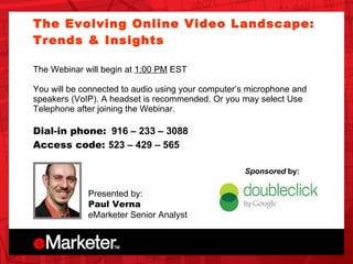 Unica OnDemand The Evolving Online Video Landscape: Trends & Insights  The Webinar will begin at  1:00 PM  EST You will be connected to audio using your computer’s microphone and speakers (VoIP). A headset is recommended. Or you may select Use Telephone after joining the Webinar.  Dial-in phone:   916 – 233 – 3088   Access code:  523 – 429 – 565   Presented by: Paul Verna eMarketer Senior Analyst  Sponsored  by: 
