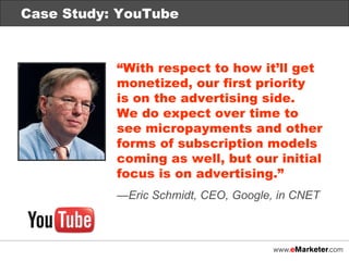 Case Study: YouTube “ With respect to how it’ll get monetized, our first priority  is on the advertising side.  We do expect over time to see micropayments and other forms of subscription models coming as well, but our initial focus is on advertising.” — Eric Schmidt, CEO, Google, in CNET Case Study: YouTube 