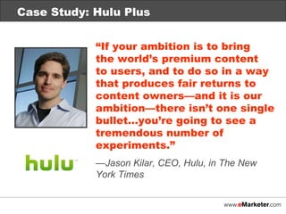 Case Study: Hulu Plus “ If your ambition is to bring  the world’s premium content  to users, and to do so in a way that produces fair returns to content owners—and it is our ambition—there isn’t one single bullet…you’re going to see a tremendous number of experiments.” — Jason Kilar, CEO, Hulu, in The New  York Times 