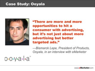Case Study: Ooyala “ There are more and more opportunities to hit a consumer with advertising, but it’s not just about more advertising but better targeted ads.” — Bismarck Lepe, President of Products, Ooyala, in an interview with eMarketer 