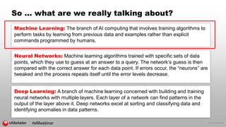 © 2016 eMarketer Inc.
So … what are we really talking about?
Neural Networks: Machine learning algorithms trained with specific sets of data
points, which they use to guess at an answer to a query. The network’s guess is then
compared with the correct answer for each data point. If errors occur, the “neurons” are
tweaked and the process repeats itself until the error levels decrease.
Deep Learning: A branch of machine learning concerned with building and training
neural networks with multiple layers. Each layer of a network can find patterns in the
output of the layer above it. Deep networks excel at sorting and classifying data and
identifying anomalies in data patterns.
#eMwebinar
Machine Learning: The branch of AI computing that involves training algorithms to
perform tasks by learning from previous data and examples rather than explicit
commands programmed by humans.
 