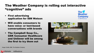 © 2016 eMarketer Inc.
The Weather Company is rolling out interactive
“cognitive” ads
 First advertising
application for IBM Watson
 Will enable consumers to
have voice- or text-based
conversations with brands
 The Campbell Soup Co.,
GSK Consumer Healthcare
and Unilever will be among
the first to try them out
Image Credits: IBM, The Weather Company
#eMwebinar
 