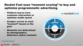 © 2016 eMarketer Inc.
Rocket Fuel uses “moment scoring” to buy and
optimize programmatic advertising
• Platform learns from
customer interaction to
optimize media spend
• Assigns scores to each
“moment” based on the
goal
• Moments are determined
by demographics,
behaviors and/or contexts
Image Credits: Rocket Fuel
#eMwebinar
 