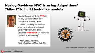 © 2016 eMarketer Inc.
Harley-Davidson NYC is using Adgorithms’
“Albert” to build lookalike models
“Currently, we attribute 40% of
Harley-Davidson New York
motorcycle sales to Albert.
… Albert not only determines
when and where we should
display content, but also
provides feedback on how that
content is performing.”
—Asaf Jacobi, President,
Harley-Davidson of New York City
Image Credits: Harley Davidson of NYC, Adgorithms
#eMwebinar
 