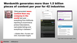 © 2016 eMarketer Inc.
Wordsmith generates more than 1.5 billion
pieces of content per year for 42 industries
“[We] generated more
content than any
company in the
world last year …
everything from AdWords
reporting to ecommerce
product descriptions,
real estate listings and
everything in between.”
—Robbie Allen, Founder and
CEO, Automated Insights
Image Credits: Automated Insights, Yahoo
#eMwebinar
 