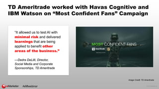 © 2016 eMarketer Inc.
#eMwebinar
TD Ameritrade worked with Havas Cognitive and
IBM Watson on “Most Confident Fans” Campaign
“It allowed us to test AI with
minimal risk and delivered
learnings that are being
applied to benefit other
areas of the business.”
—Dedra DeLilli, Director,
Social Media and Corporate
Sponsorships, TD Ameritrade
Image Credit: TD Ameritrade
 