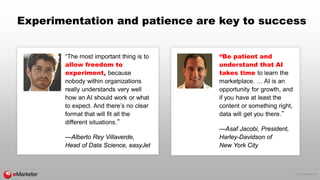 © 2016 eMarketer Inc.
Experimentation and patience are key to success
“The most important thing is to
allow freedom to
experiment, because
nobody within organizations
really understands very well
how an AI should work or what
to expect. And there’s no clear
format that will fit all the
different situations.”
—Alberto Rey Villaverde,
Head of Data Science, easyJet
“Be patient and
understand that AI
takes time to learn the
marketplace. … AI is an
opportunity for growth, and
if you have at least the
content or something right,
data will get you there.”
—Asaf Jacobi, President,
Harley-Davidson of
New York City
 