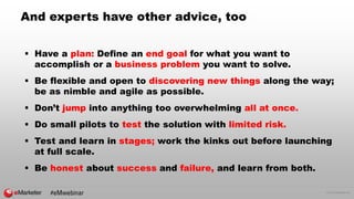© 2016 eMarketer Inc.
And experts have other advice, too
 Have a plan: Define an end goal for what you want to
accomplish or a business problem you want to solve.
 Be flexible and open to discovering new things along the way;
be as nimble and agile as possible.
 Don’t jump into anything too overwhelming all at once.
 Do small pilots to test the solution with limited risk.
 Test and learn in stages; work the kinks out before launching
at full scale.
 Be honest about success and failure, and learn from both.
#eMwebinar
 