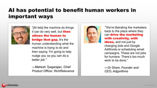 © 2016 eMarketer Inc.
AI has potential to benefit human workers in
important ways
“[AI lets] the machine do things
it can do very well, but then
allows the human to
bridge that gap. It’s the
human understanding what the
machine is trying to do and
then saying ‘I’m going to help
nudge you so you can do a
better job.’”
—Mahesh Tyagarajan, Chief
Product Officer, RichRelevance
“We’re liberating the marketers
back to the place where they
can drive the marketing
with creativity, with
ideas, and not just by
changing bids and Google
AdWords or scheduling email
campaigns. These are not jobs
for humans. There’s too much
work to be done.”
—Or Shani, Founder and
CEO, Adgorithms
 