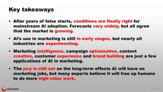 © 2016 eMarketer Inc.
Key takeaways
 After years of false starts, conditions are finally right for
mainstream AI adoption. Forecasts vary widely, but all agree
that the market is growing.
 AI’s use in marketing is still in early stages, but nearly all
industries are experimenting.
 Marketing intelligence, campaign optimization, content
creation, customer experience and brand building are just a few
applications of AI in marketing.
 The jury is still out on the long-term effects AI will have on
marketing jobs, but many experts believe it will free up humans
to do more high-value work.
 