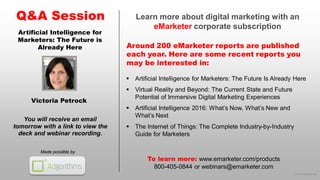 © 2016 eMarketer Inc.
Learn more about digital marketing with an
eMarketer corporate subscription
Around 200 eMarketer reports are published
each year. Here are some recent reports you
may be interested in:
Q&A Session
Made possible by
You will receive an email
tomorrow with a link to view the
deck and webinar recording.
To learn more: www.emarketer.com/products
800-405-0844 or webinars@emarketer.com
Victoria Petrock
Artificial Intelligence for
Marketers: The Future is
Already Here
 Artificial Intelligence for Marketers: The Future Is Already Here
 Virtual Reality and Beyond: The Current State and Future
Potential of Immersive Digital Marketing Experiences
 Artificial Intelligence 2016: What’s Now, What’s New and
What’s Next
 The Internet of Things: The Complete Industry-by-Industry
Guide for Marketers
 