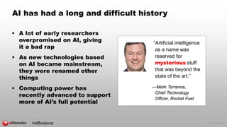 © 2016 eMarketer Inc.
AI has had a long and difficult history
“Artificial intelligence
as a name was
reserved for
mysterious stuff
that was beyond the
state of the art.”
—Mark Torrance,
Chief Technology
Officer, Rocket Fuel
 A lot of early researchers
overpromised on AI, giving
it a bad rap
 As new technologies based
on AI became mainstream,
they were renamed other
things
 Computing power has
recently advanced to support
more of AI’s full potential
#eMwebinar
 