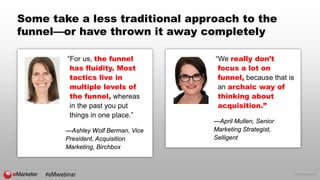 © 2016 eMarketer Inc.
Some take a less traditional approach to the
funnel—or have thrown it away completely
“For us, the funnel
has fluidity. Most
tactics live in
multiple levels of
the funnel, whereas
in the past you put
things in one place.”
—Ashley Wolf Berman, Vice
President, Acquisition
Marketing, Birchbox
“We really don’t
focus a lot on
funnel, because that is
an archaic way of
thinking about
acquisition.”
—April Mullen, Senior
Marketing Strategist,
Selligent
#eMwebinar
 