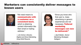 © 2016 eMarketer Inc.
Marketers can consistently deliver messages to
known users
“We need means to
communicate with
a customer on a
consistent basis,
which is obtaining
contact information like
their email or mailing
address.”
—Jim Schuh, Director,
Digital and Direct Marketing,
Great Wolf Resorts
“Since you know who
that user is, mass
advertising or generic
experiences are not
necessary. Tailored
marketing
messages can now
be delivered.”
—April Mullen, Senior
Marketing Strategist,
Selligent
#eMwebinar
 