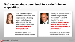 © 2016 eMarketer Inc.
Soft conversions must lead to a sale to be an
acquisition
“Soft conversion goals,
like brand exposure, lead
capture and activating
users via behavioral
elements on the site,
lead up to a transaction,
but we want that
transaction.”
—Terri Rockovich, Vice
President, Acquisition, Casper
“Getting an email is a warm
lead on the journey to
transaction. I wouldn’t
classify that as a
customer. A customer
opens an account
and actually makes a
purchase.”
—Jordan Finger, Vice President,
Customer Acquisition, Freshly
#eMwebinar
 
