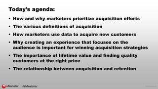 © 2016 eMarketer Inc.
Today’s agenda:
 How and why marketers prioritize acquisition efforts
 The various definitions of acquisition
 How marketers use data to acquire new customers
 Why creating an experience that focuses on the
audience is important for winning acquisition strategies
 The importance of lifetime value and finding quality
customers at the right price
 The relationship between acquisition and retention
#eMwebinar
 