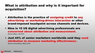© 2016 eMarketer Inc.
What is attribution and why is it important for
acquisition?
 Attribution is the practice of assigning credit to any
advertising- or marketing-driven interaction or other
brand-imposed touchpoint across channels and devices.
 Nine in 10 US digital advertising professionals are
concerned about attribution and measurement.
Source: Mixpo, July 2016
 Just 44% of senior marketers worldwide said they used
attribution to measure marketing effectiveness.
Source: Econsultancy, March 2016
#eMwebinar
 