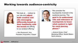 © 2016 eMarketer Inc.
Working towards audience-centricity
“We look at … visitors to
our site and adjust
both creative and
site messaging
differently based on
their familiarity with
the brand and affinity
to our product offering.”
—Terri Rockovich, Vice
President, Acquisition, Casper
“We consider the
touchpoints involved in the
audience journey. The
goal is to understand
role and relevance of
touchpoints to know
what content is right
for each journey
phase.”
—Antonio Sciuto, Chief
Marketing Officer, Nestlé Waters
North America
#eMwebinar
 