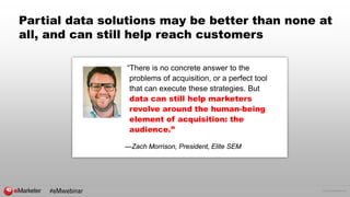© 2016 eMarketer Inc.
Partial data solutions may be better than none at
all, and can still help reach customers
“There is no concrete answer to the
problems of acquisition, or a perfect tool
that can execute these strategies. But
data can still help marketers
revolve around the human-being
element of acquisition: the
audience.”
—Zach Morrison, President, Elite SEM
#eMwebinar
 