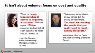 © 2016 eMarketer Inc.
It isn’t about volume; focus on cost and quality
“We’re very cost-
focused when it
comes to acquiring
a customer. We have
a goal of $85 per
customer, and we look at
each customer as worth
about $1,800 to us.”
—Jennifer Stamper,
Interactive Marketing
Manager, Extra Space
Storage
“You can run sweepstakes
or buy names, but the
quality won’t be there.
You won’t be reaching
the people that you
really want to reach—
quality prospects.”
—Jim Schuh, Director, Digital
and Direct Marketing, Great Wolf
Resorts
#eMwebinar
 