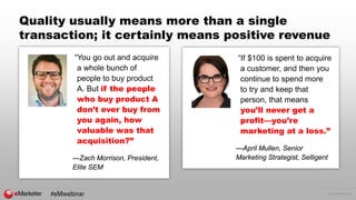 © 2016 eMarketer Inc.
Quality usually means more than a single
transaction; it certainly means positive revenue
“You go out and acquire
a whole bunch of
people to buy product
A. But if the people
who buy product A
don’t ever buy from
you again, how
valuable was that
acquisition?”
—Zach Morrison, President,
Elite SEM
“If $100 is spent to acquire
a customer, and then you
continue to spend more
to try and keep that
person, that means
you’ll never get a
profit—you’re
marketing at a loss.”
—April Mullen, Senior
Marketing Strategist, Selligent
#eMwebinar
 