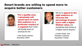 © 2016 eMarketer Inc.
Smart brands are willing to spend more to
acquire better customers
“For a quality user,
I absolutely will
spend more to reach
that audience in a
particular country or
a segment that I know
will double down on
revenue for me.”
—Ken Suzuki, Director,
Acquisition, IMVU
“We try to appeal to the
right audience to
increase the
percentage of power
users with a higher
lifetime value, but
sometimes that comes at
a higher cost to acquire.”
—Jordan Finger, Vice
President, Customer
Acquisition, Freshly
#eMwebinar
 