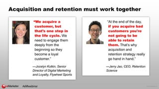 © 2016 eMarketer Inc.
Acquisition and retention must work together
“We acquire a
customer, but
that’s one step in
the life cycle. We
need to engage them
deeply from the
beginning so they
become a loyal
customer.”
—Jocelyn Kolkin, Senior
Director of Digital Marketing
and Loyalty, Flywheel Sports
“At the end of the day,
if you acquire bad
customers you're
not going to be
able to retain
them. That’s why
acquisition and
retention strategy really
go hand in hand.”
—Jerry Jao, CEO, Retention
Science
#eMwebinar
 