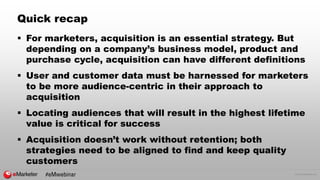 © 2016 eMarketer Inc.
Quick recap
 For marketers, acquisition is an essential strategy. But
depending on a company’s business model, product and
purchase cycle, acquisition can have different definitions
 User and customer data must be harnessed for marketers
to be more audience-centric in their approach to
acquisition
 Locating audiences that will result in the highest lifetime
value is critical for success
 Acquisition doesn’t work without retention; both
strategies need to be aligned to find and keep quality
customers
#eMwebinar
 