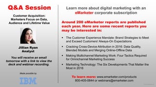 © 2016 eMarketer Inc.
Learn more about digital marketing with an
eMarketer corporate subscription
Around 200 eMarketer reports are published
each year. Here are some recent reports you
may be interested in:
Q&A Session
Made possible by
You will receive an email
tomorrow with a link to view the
deck and webinar recording.
To learn more: www.emarketer.com/products
800-405-0844 or webinars@emarketer.com
Jillian Ryan
Analyst
Customer Acquisition:
Marketers Focus on Data,
Audience and Lifetime Value
 The Customer Experience Mandate: Brand Strategies to Meet
and Exceed Customers' Always-On Expectations
 Cracking Cross-Device Attribution in 2016: Data Quality,
Blended Models and Merging Online-Offline Data
 Making Multichannel Marketing Work: Four Tactics Required
for Omnichannel Marketing Success
 Marketing Technology: The Six Developments That Matter the
Most in 2016
 