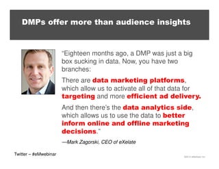 DMPs offer more than audience insights

“Eighteen months ago, a DMP was just a big
box sucking in data. Now, you have two
branches:
There are data marketing platforms,
which allow us to activate all of that data for
targeting and more efficient ad delivery.
And then there’s the data analytics side,
which allows us to use the data to better
inform online and offline marketing
decisions.”
—Mark Zagorski, CEO of eXelate
Twitter – #eMwebinar

©2013 eMarketer Inc.

 