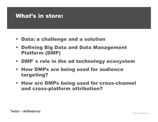 What’s in store:

Data: a challenge and a solution
Defining Big Data and Data Management
Platform (DMP)
DMP’s role in the ad technology ecosystem
How DMPs are being used for audience
targeting?
How are DMPs being used for cross-channel
and cross-platform attribution?

Twitter – #eMwebinar

©2013 eMarketer Inc.

 