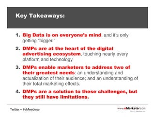 Key Takeaways:

1. Big Data is on everyone’s mind, and it’s only
getting “bigger.”
2. DMPs are at the heart of the digital
advertising ecosystem, touching nearly every
platform and technology.
3. DMPs enable marketers to address two of
their greatest needs: an understanding and
actualization of their audience; and an understanding of
their total marketing effects.
4. DMPs are a solution to these challenges, but
they still have limitations.
Twitter – #eMwebinar

©2013 eMarketer Inc.

 