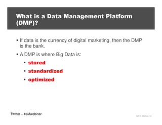 What is a Data Management Platform
(DMP)?
If data is the currency of digital marketing, then the DMP
is the bank.
A DMP is where Big Data is:
stored
standardized
optimized

Twitter – #eMwebinar

©2013 eMarketer Inc.

 