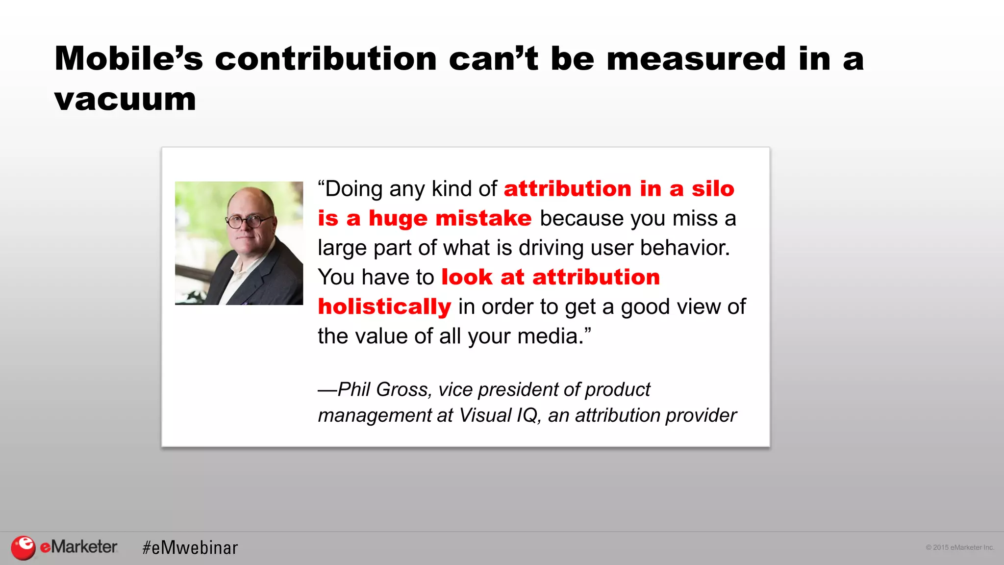 © 2015 eMarketer Inc.
Mobile’s contribution can’t be measured in a
vacuum
“Doing any kind of attribution in a silo
is a huge mistake because you miss a
large part of what is driving user behavior.
You have to look at attribution
holistically in order to get a good view of
the value of all your media.”
—Phil Gross, vice president of product
management at Visual IQ, an attribution provider
 