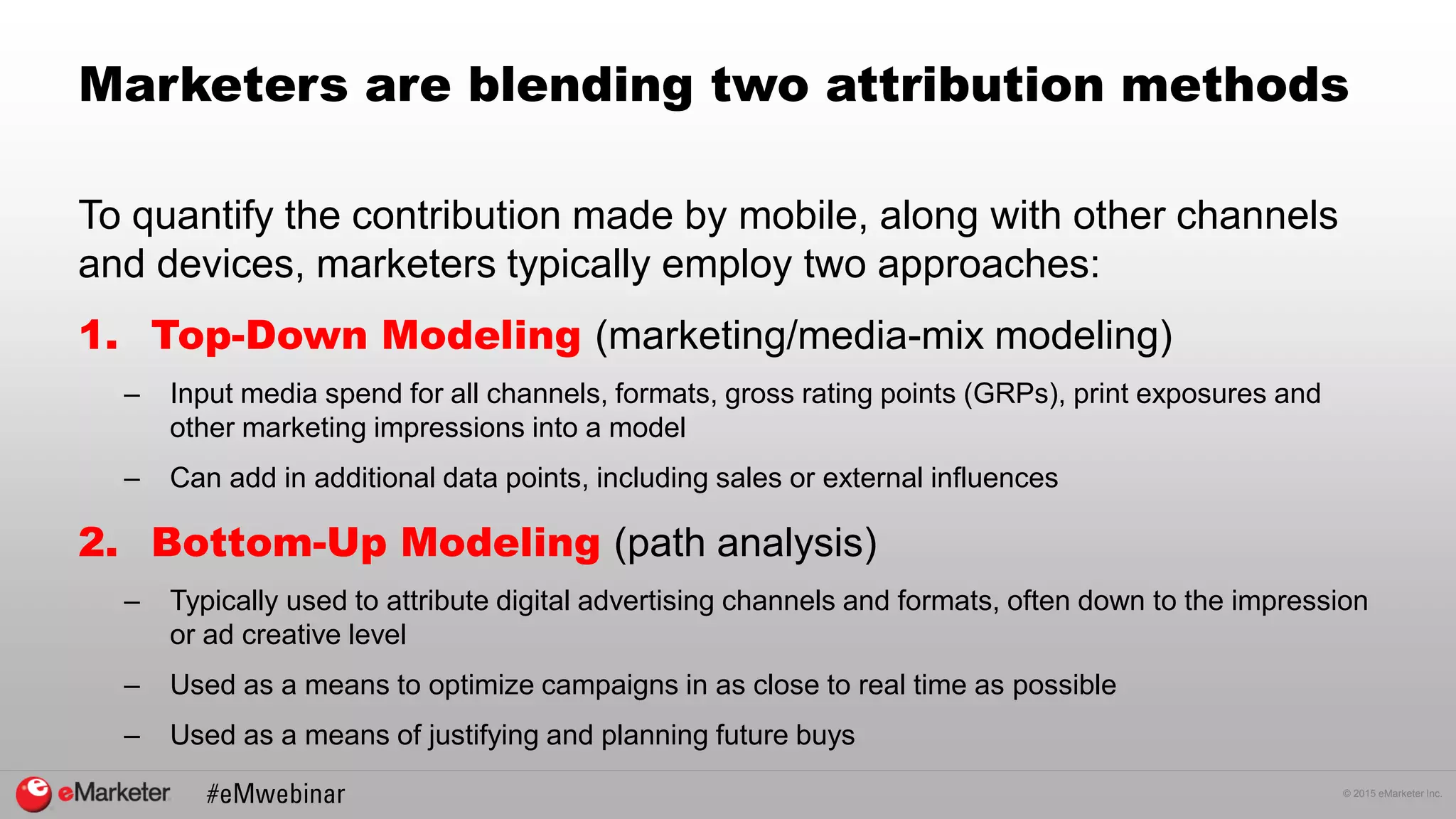 © 2015 eMarketer Inc.
Marketers are blending two attribution methods
To quantify the contribution made by mobile, along with other channels
and devices, marketers typically employ two approaches:
1. Top-Down Modeling (marketing/media-mix modeling)
– Input media spend for all channels, formats, gross rating points (GRPs), print exposures and
other marketing impressions into a model
– Can add in additional data points, including sales or external influences
2. Bottom-Up Modeling (path analysis)
– Typically used to attribute digital advertising channels and formats, often down to the impression
or ad creative level
– Used as a means to optimize campaigns in as close to real time as possible
– Used as a means of justifying and planning future buys
 