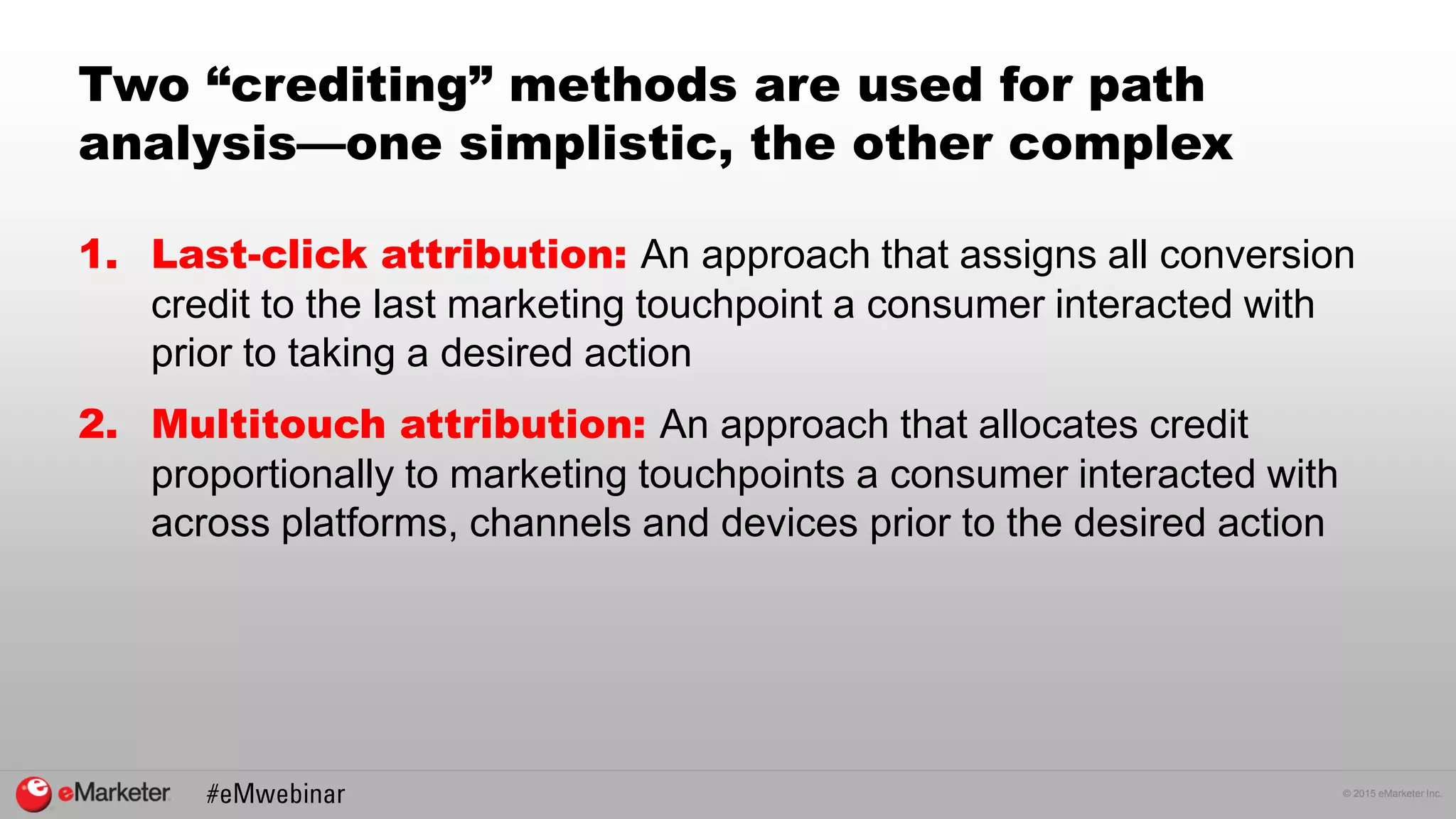 © 2015 eMarketer Inc.
Two “crediting” methods are used for path
analysis—one simplistic, the other complex
1. Last-click attribution: An approach that assigns all conversion
credit to the last marketing touchpoint a consumer interacted with
prior to taking a desired action
2. Multitouch attribution: An approach that allocates credit
proportionally to marketing touchpoints a consumer interacted with
across platforms, channels and devices prior to the desired action
 