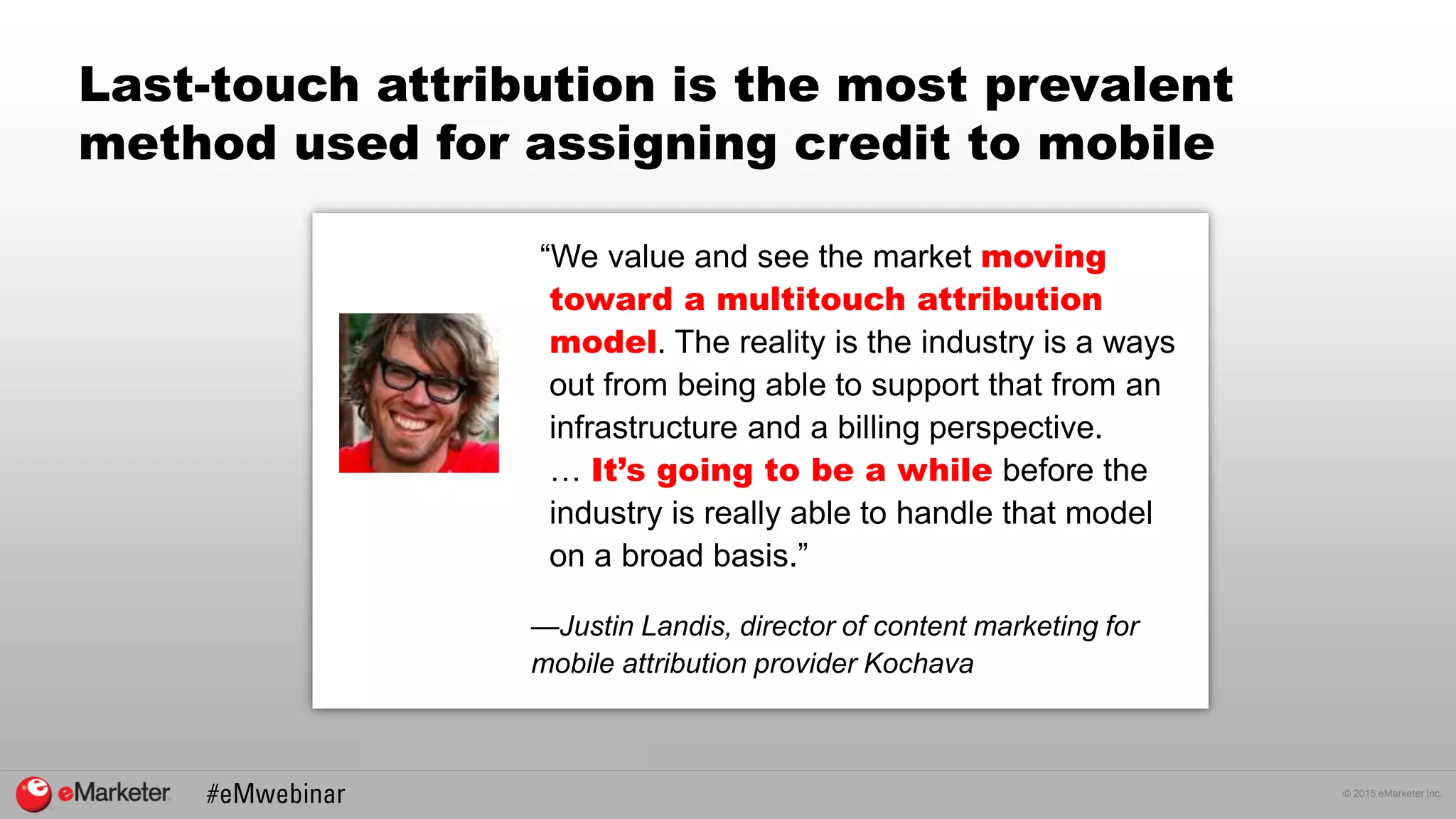 © 2015 eMarketer Inc.
Last-touch attribution is the most prevalent
method used for assigning credit to mobile
“We value and see the market moving
toward a multitouch attribution
model. The reality is the industry is a ways
out from being able to support that from an
infrastructure and a billing perspective.
… It’s going to be a while before the
industry is really able to handle that model
on a broad basis.”
—Justin Landis, director of content marketing for
mobile attribution provider Kochava
 