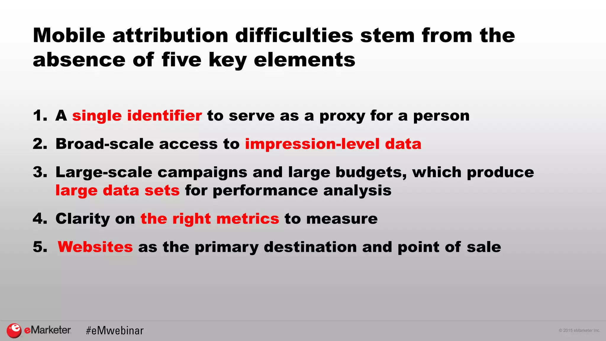 © 2015 eMarketer Inc.
Mobile attribution difficulties stem from the
absence of five key elements
1. A single identifier to serve as a proxy for a person
2. Broad-scale access to impression-level data
3. Large-scale campaigns and large budgets, which produce
large data sets for performance analysis
4. Clarity on the right metrics to measure
5. Websites as the primary destination and point of sale
 
