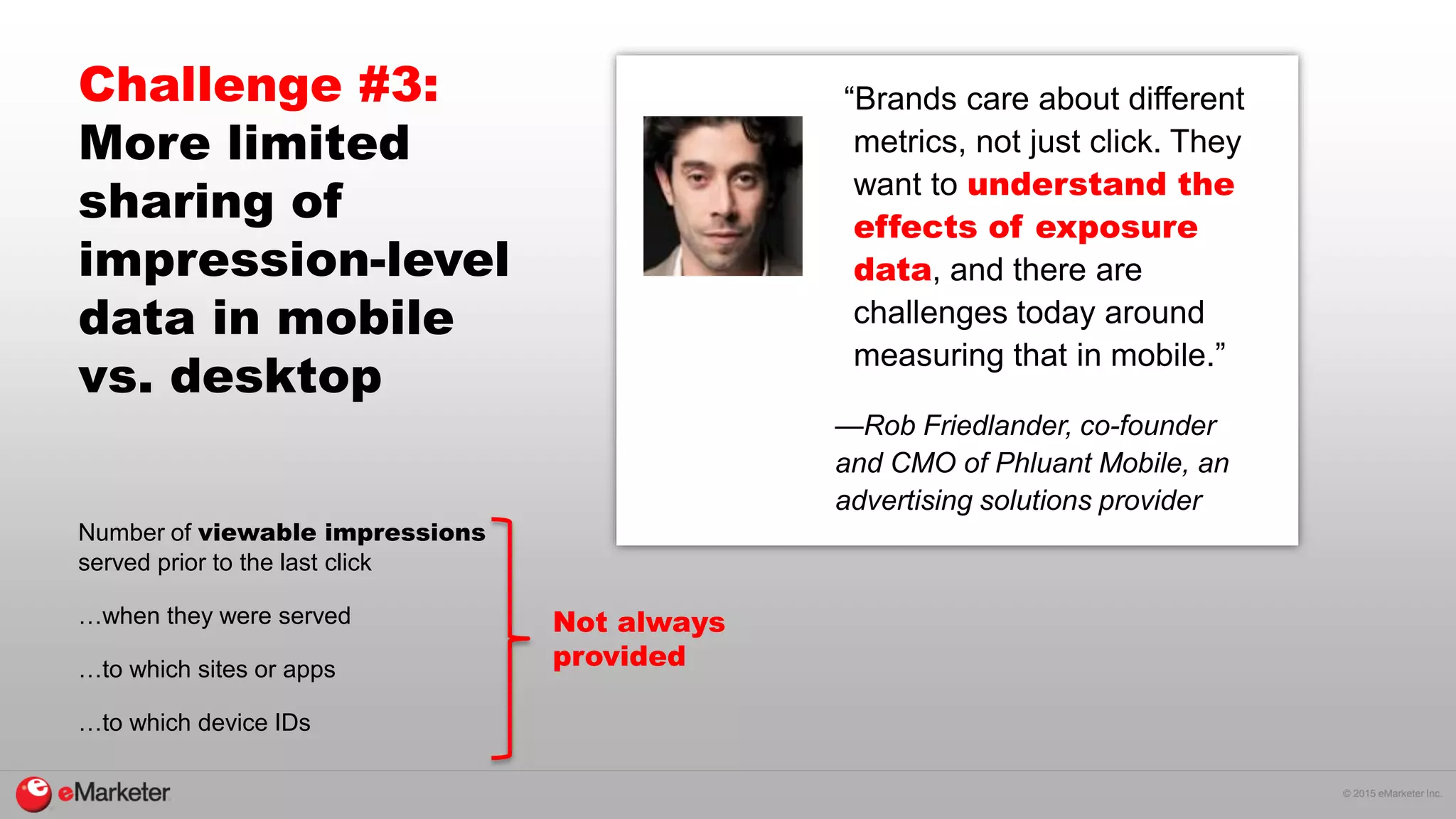 © 2015 eMarketer Inc.
Challenge #3:
More limited
sharing of
impression-level
data in mobile
vs. desktop
Number of viewable impressions
served prior to the last click
…when they were served
…to which sites or apps
…to which device IDs
“Brands care about different
metrics, not just click. They
want to understand the
effects of exposure
data, and there are
challenges today around
measuring that in mobile.”
—Rob Friedlander, co-founder
and CMO of Phluant Mobile, an
advertising solutions provider
Not always
provided
 