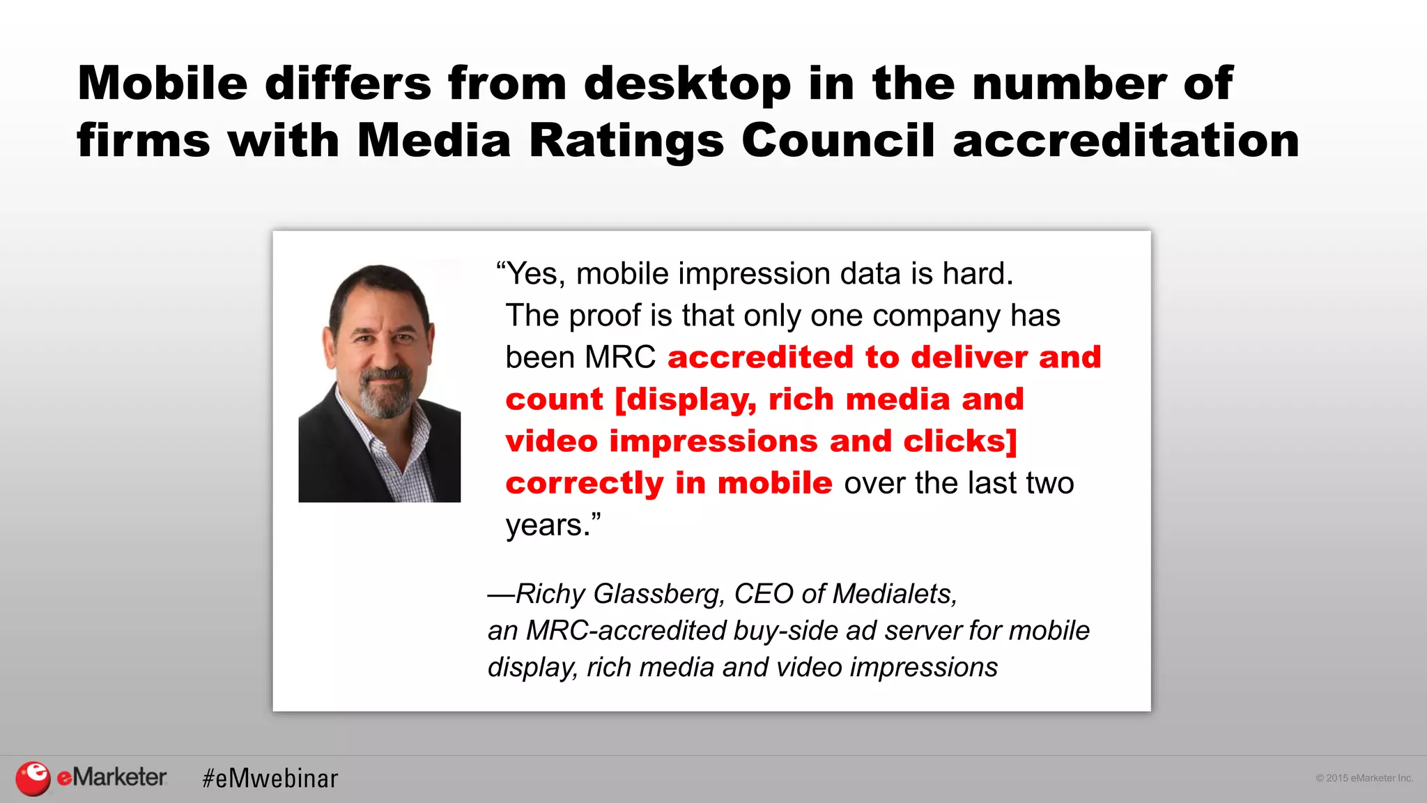 © 2015 eMarketer Inc.
Mobile differs from desktop in the number of
firms with Media Ratings Council accreditation
“Yes, mobile impression data is hard.
The proof is that only one company has
been MRC accredited to deliver and
count [display, rich media and
video impressions and clicks]
correctly in mobile over the last two
years.”
—Richy Glassberg, CEO of Medialets,
an MRC-accredited buy-side ad server for mobile
display, rich media and video impressions
 