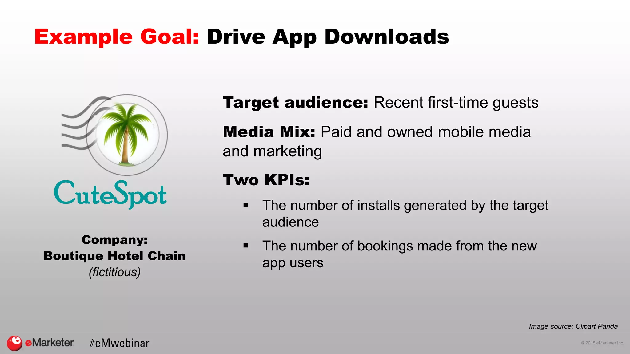 © 2015 eMarketer Inc.
Example Goal: Drive App Downloads
Company:
Boutique Hotel Chain
(fictitious)
Image source: Clipart Panda
CuteSpot
Target audience: Recent first-time guests
Media Mix: Paid and owned mobile media
and marketing
Two KPIs:
 The number of installs generated by the target
audience
 The number of bookings made from the new
app users
 