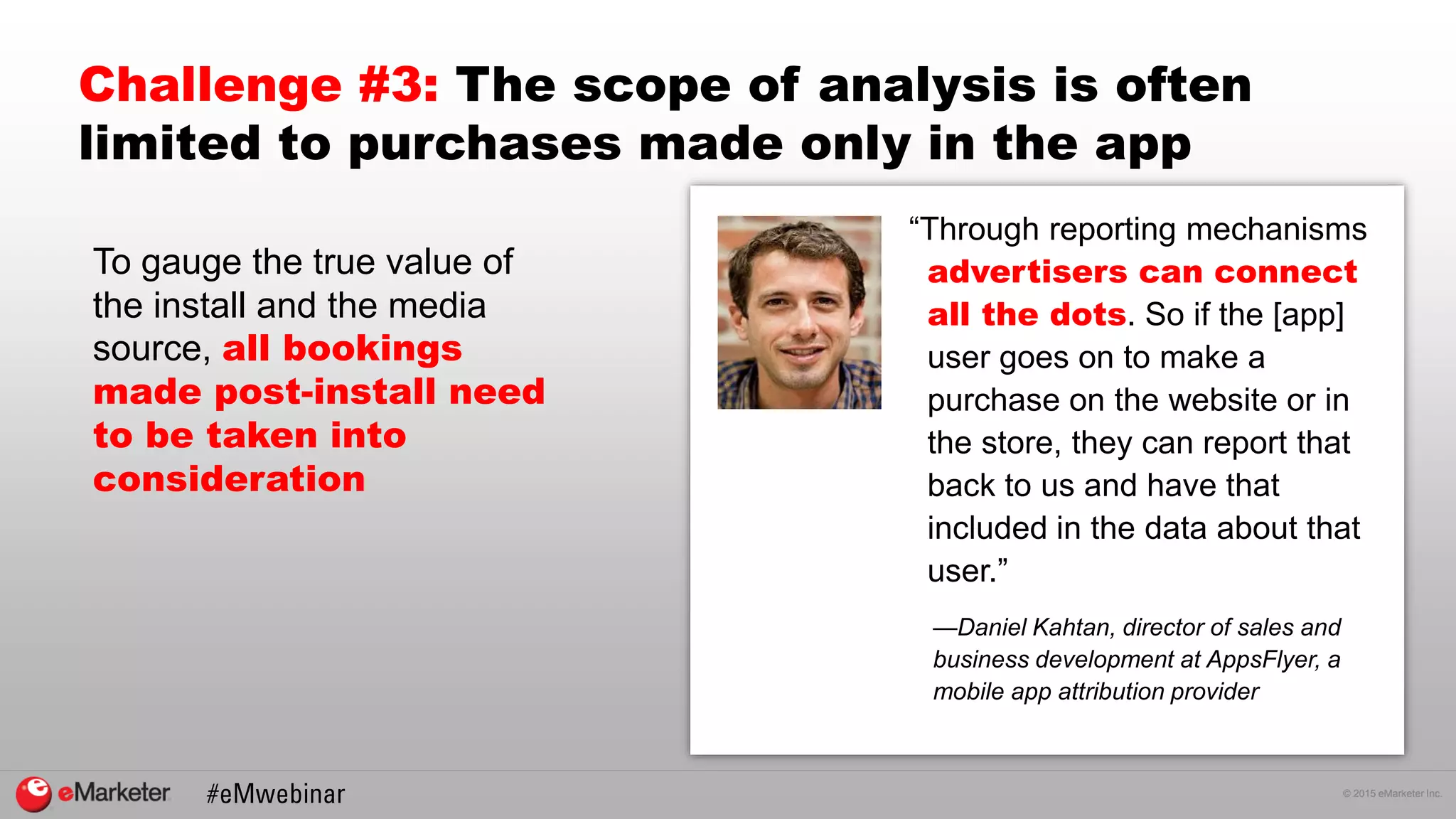 © 2015 eMarketer Inc.
Challenge #3: The scope of analysis is often
limited to purchases made only in the app
“Through reporting mechanisms
advertisers can connect
all the dots. So if the [app]
user goes on to make a
purchase on the website or in
the store, they can report that
back to us and have that
included in the data about that
user.”
To gauge the true value of
the install and the media
source, all bookings
made post-install need
to be taken into
consideration
—Daniel Kahtan, director of sales and
business development at AppsFlyer, a
mobile app attribution provider
 
